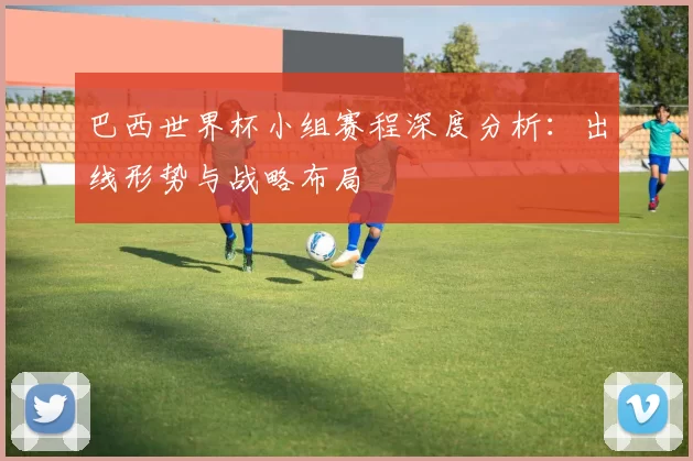 巴西世界杯小组赛程深度分析：出线形势与战略布局