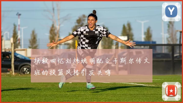 杨毅回忆刘炜姚明配合卡斯尔传文班的投篮风格引发共鸣