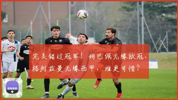完美错过冠军！姆巴佩无缘欧冠，格列兹曼无缘西甲，谁更可惜？
