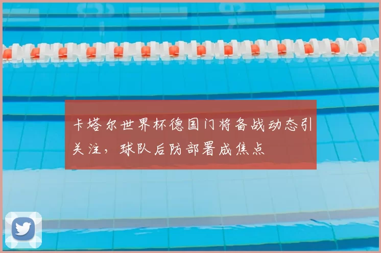 卡塔尔世界杯德国门将备战动态引关注，球队后防部署成焦点