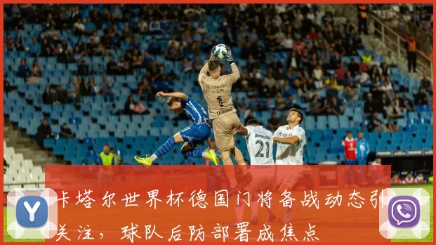 卡塔尔世界杯德国门将备战动态引关注，球队后防部署成焦点