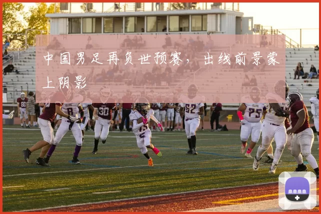 中国男足再负世预赛，出线前景蒙上阴影