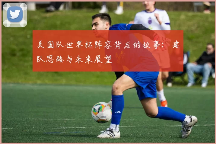 美国队世界杯阵容背后的故事:建队思路与未来展望