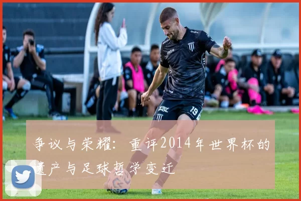 争议与荣耀:重评2014年世界杯的遗产与足球哲学变迁