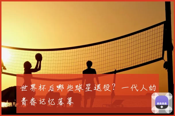 世界杯后哪些球星退役?一代人的青春记忆落幕