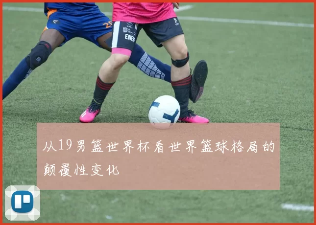从19男篮世界杯看世界篮球格局的颠覆性变化