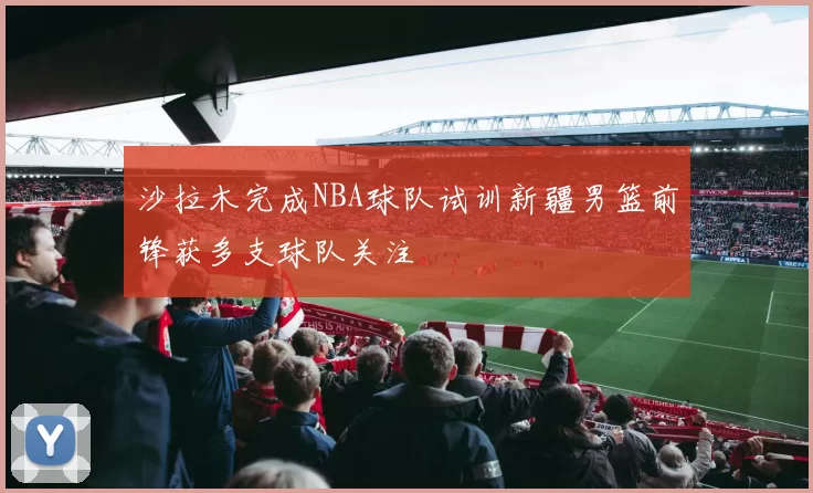 沙拉木完成NBA球队试训新疆男篮前锋获多支球队关注