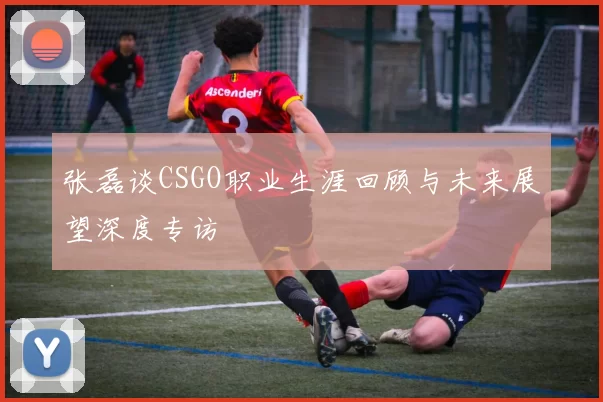 张磊谈CSGO职业生涯回顾与未来展望深度专访