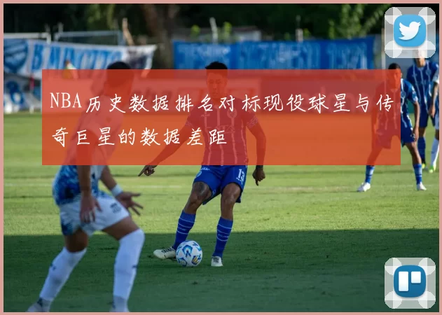 NBA历史数据排名对标现役球星与传奇巨星的数据差距
