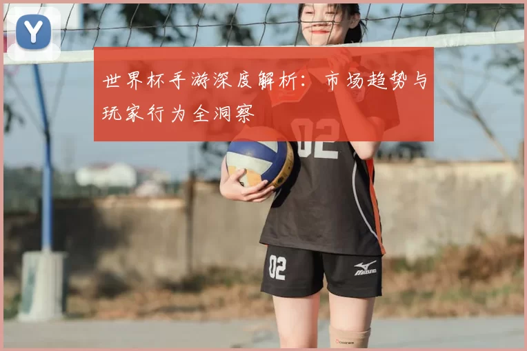 世界杯手游深度解析：市场趋势与玩家行为全洞察