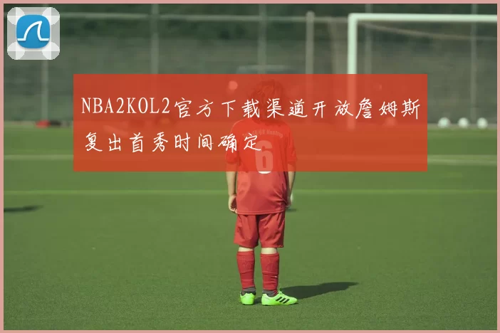 NBA2KOL2官方下载渠道开放詹姆斯复出首秀时间确定