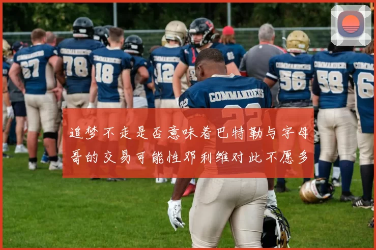 追梦不走是否意味着巴特勒与字母哥的交易可能性邓利维对此不愿多谈