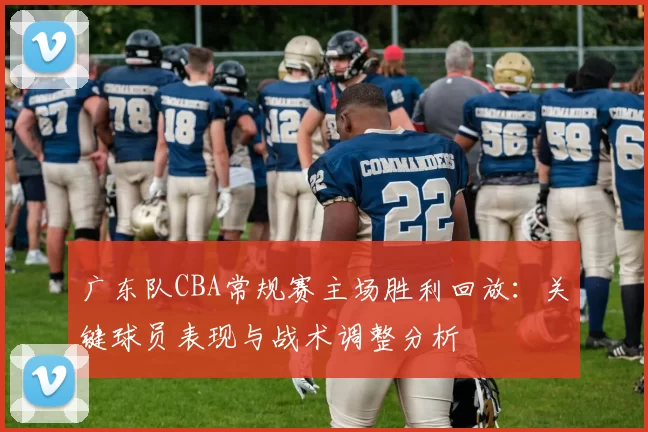 广东队CBA常规赛主场胜利回放：关键球员表现与战术调整分析
