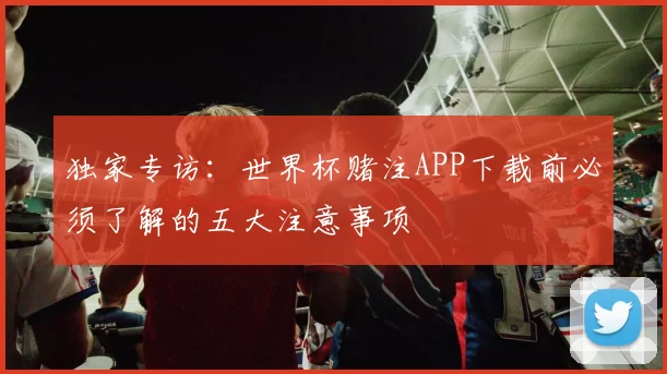 独家专访:世界杯赌注APP下载前必须了解的五大注意事项