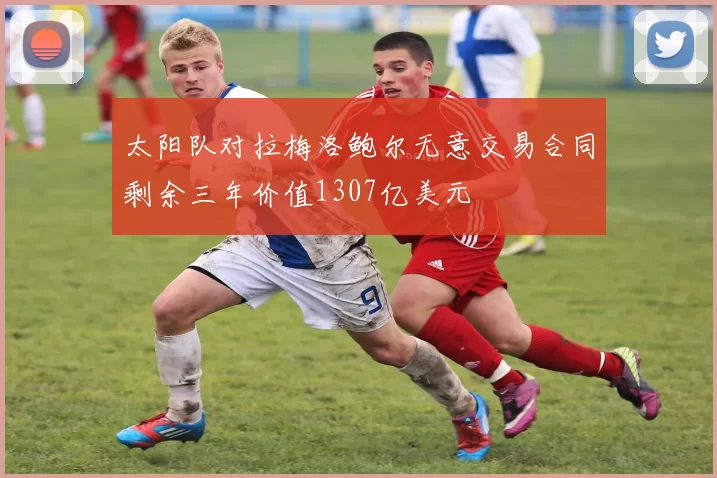 太阳队对拉梅洛鲍尔无意交易合同剩余三年价值1307亿美元
