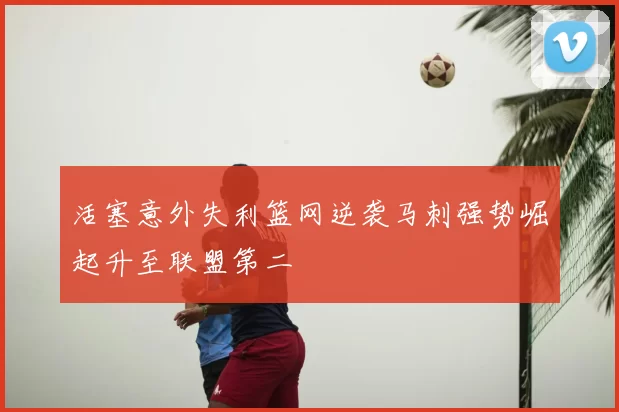活塞意外失利篮网逆袭马刺强势崛起升至联盟第二