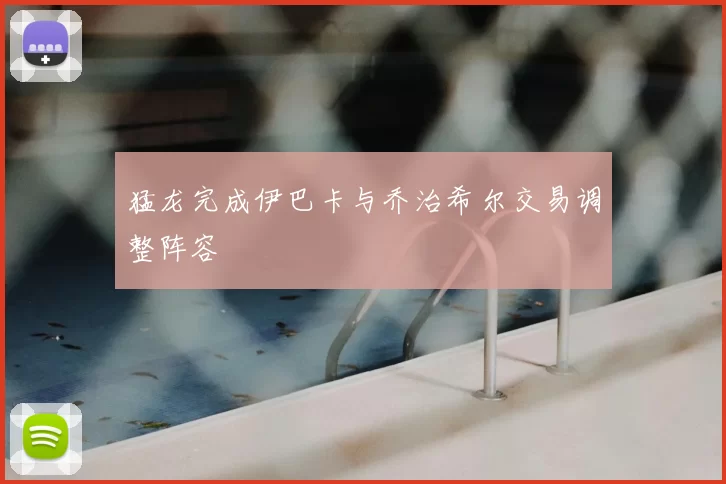 猛龙完成伊巴卡与乔治希尔交易调整阵容