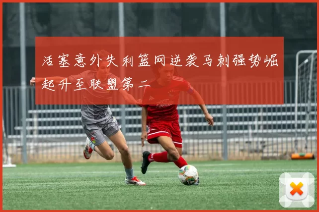 活塞意外失利篮网逆袭马刺强势崛起升至联盟第二