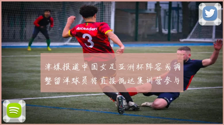 津媒报道中国女足亚洲杯阵容或调整留洋球员将直接抵达集训营参与备战