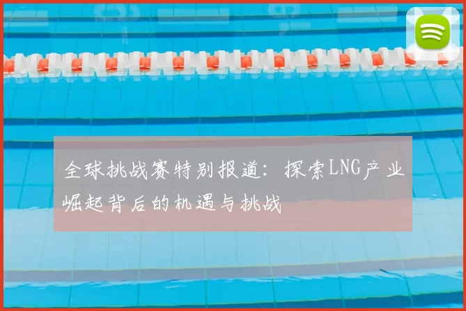 全球挑战赛特别报道：探索LNG产业崛起背后的机遇与挑战