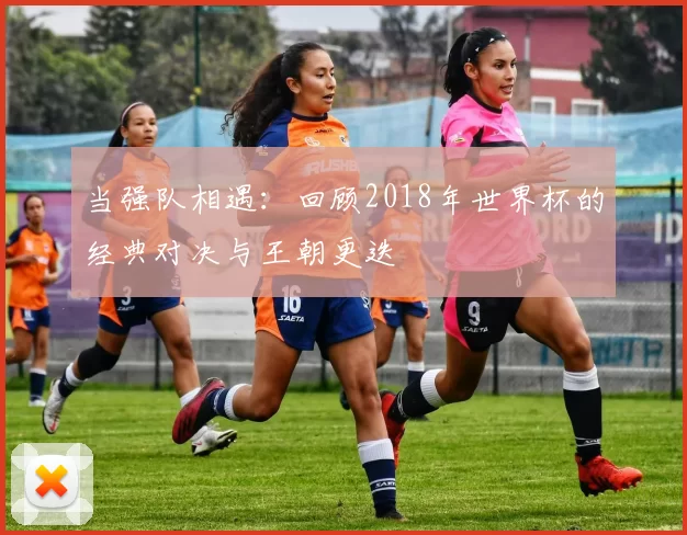 当强队相遇：回顾2018年世界杯的经典对决与王朝更迭