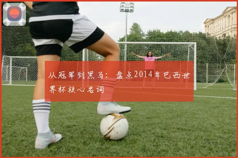从冠军到黑马:盘点2014年巴西世界杯核心名词