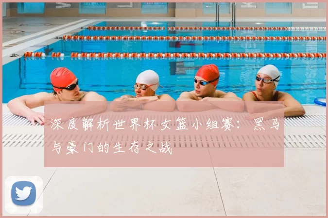 深度解析世界杯女篮小组赛:黑马与豪门的生存之战