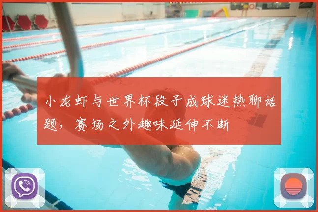 小龙虾与世界杯段子成球迷热聊话题，赛场之外趣味延伸不断