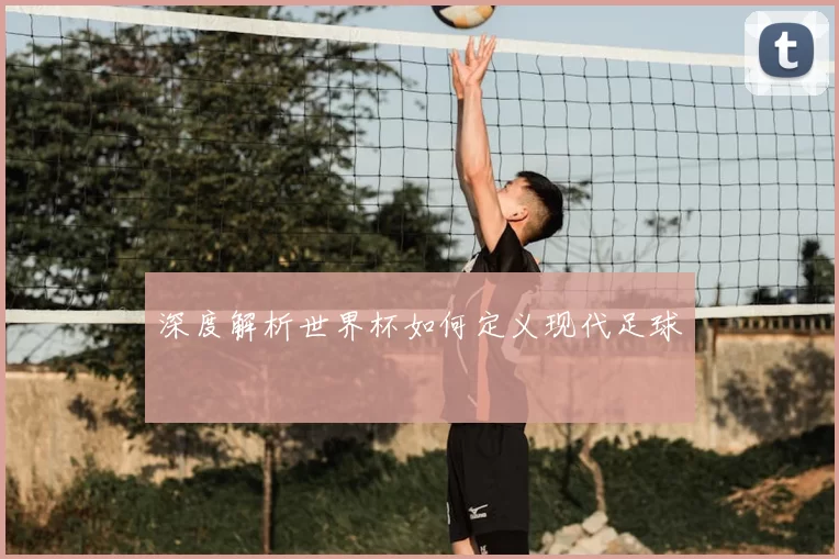 深度解析世界杯如何定义现代足球