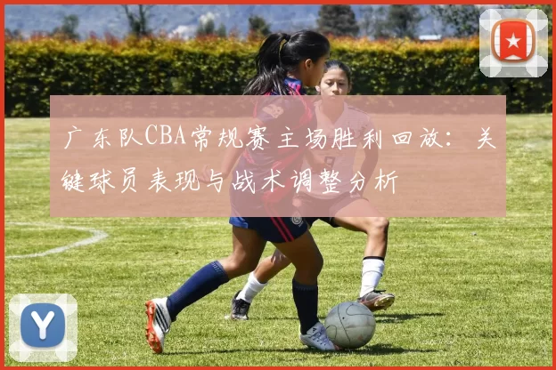 广东队CBA常规赛主场胜利回放：关键球员表现与战术调整分析