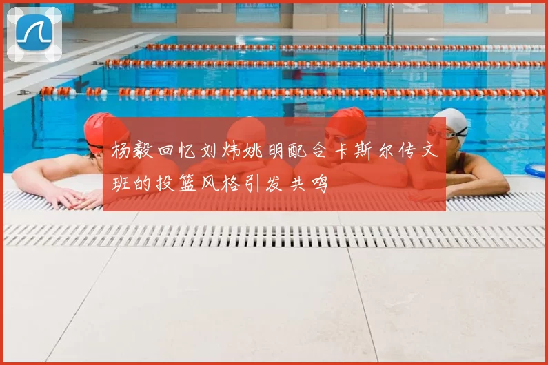 杨毅回忆刘炜姚明配合卡斯尔传文班的投篮风格引发共鸣
