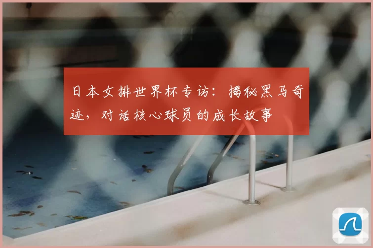 日本女排世界杯专访：揭秘黑马奇迹，对话核心球员的成长故事