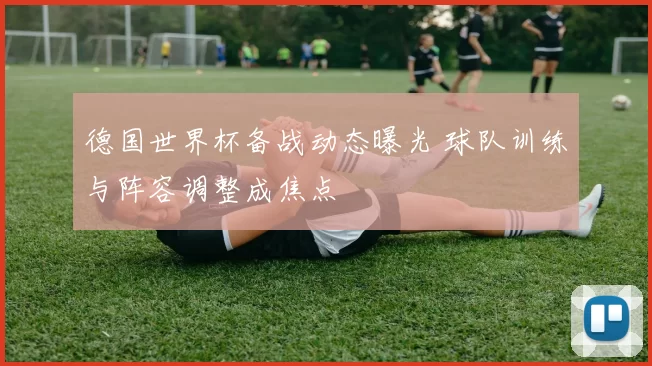 德国世界杯备战动态曝光 球队训练与阵容调整成焦点