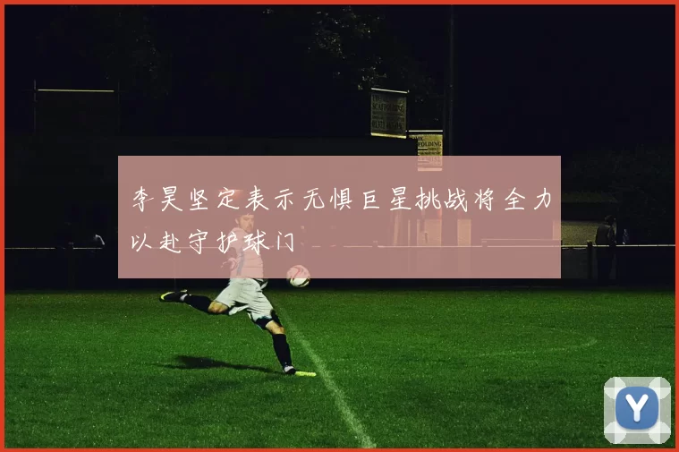 李昊坚定表示无惧巨星挑战将全力以赴守护球门