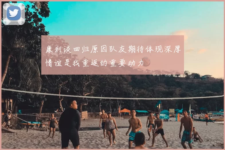 康利谈回归原因队友期待体现深厚情谊是我重返的重要动力