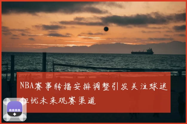 NBA赛事转播安排调整引发关注球迷担忧未来观赛渠道