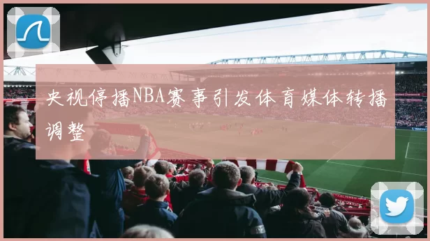 央视停播NBA赛事引发体育媒体转播调整