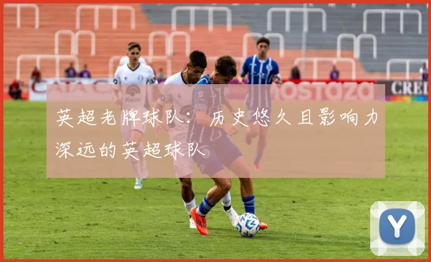 英超老牌球队:历史悠久且影响力深远的英超球队