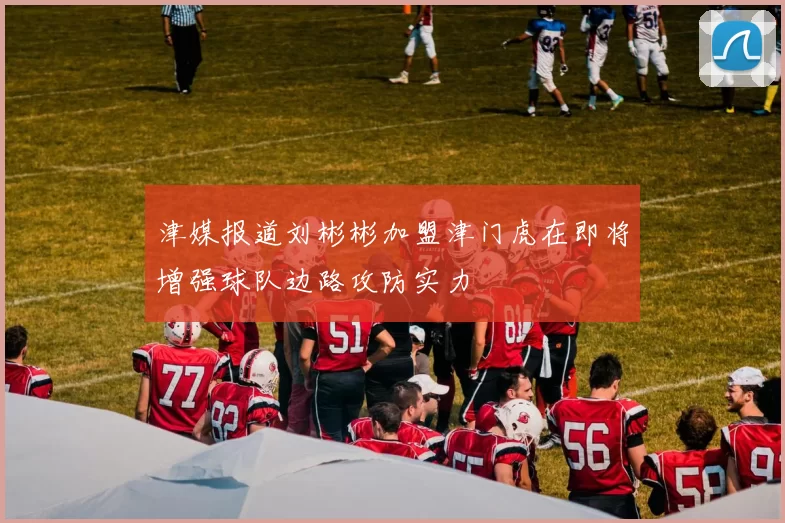 津媒报道刘彬彬加盟津门虎在即将增强球队边路攻防实力