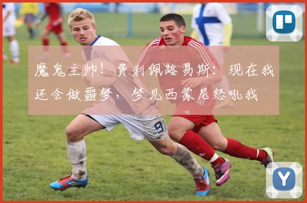 魔鬼主帅!费利佩路易斯:现在我还会做噩梦,梦见西蒙尼怒吼我