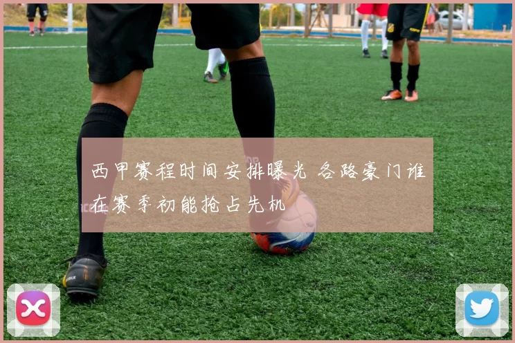 西甲赛程时间安排曝光 各路豪门谁在赛季初能抢占先机