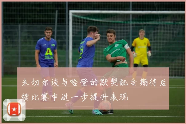 米切尔谈与哈登的默契配合期待后续比赛中进一步提升表现