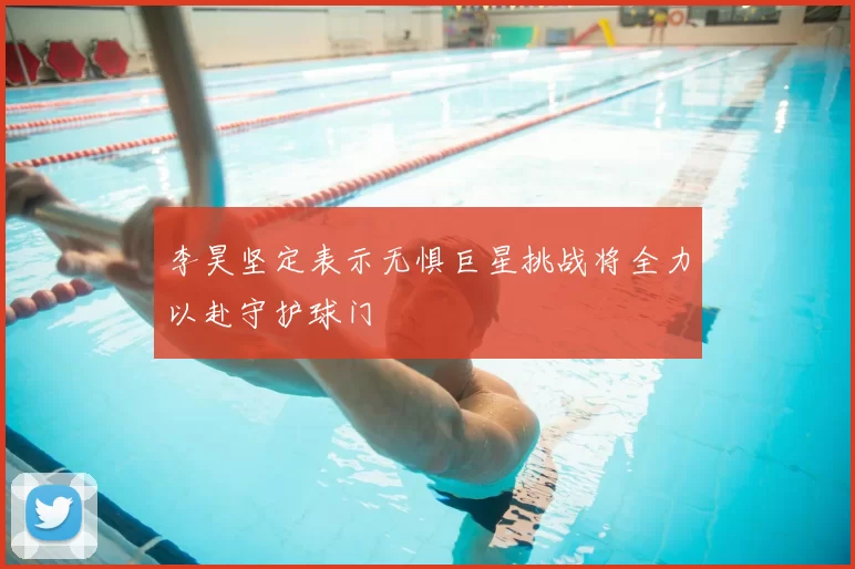 李昊坚定表示无惧巨星挑战将全力以赴守护球门