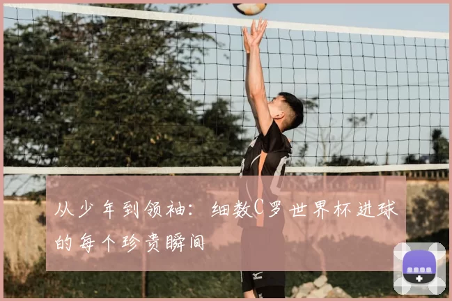 从少年到领袖:细数C罗世界杯进球的每个珍贵瞬间