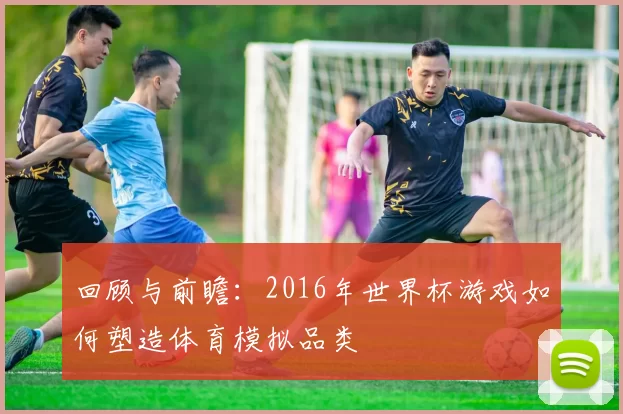 回顾与前瞻：2016年世界杯游戏如何塑造体育模拟品类