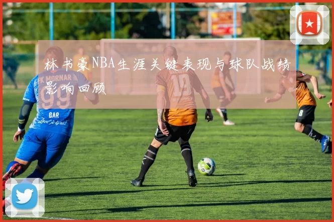 林书豪NBA生涯关键表现与球队战绩影响回顾