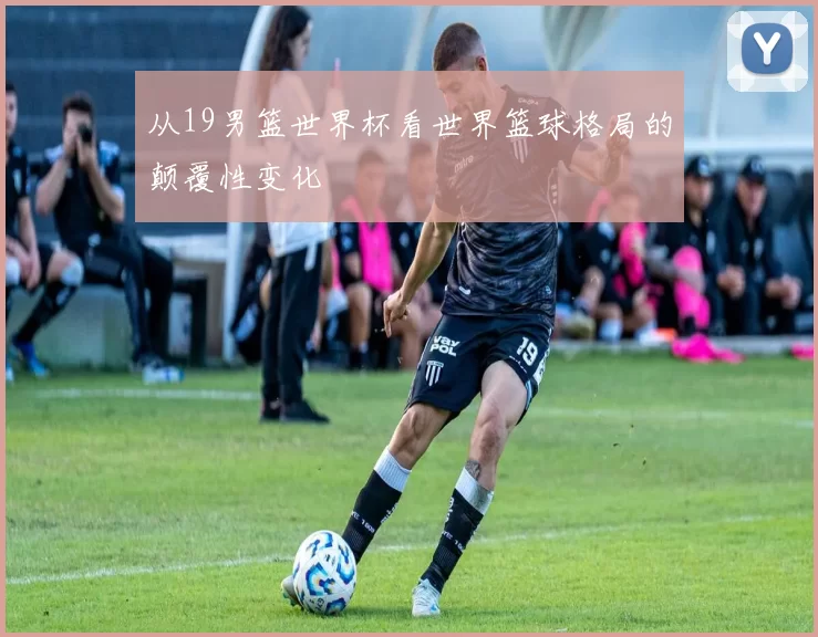 从19男篮世界杯看世界篮球格局的颠覆性变化