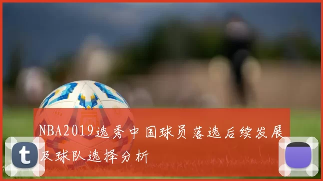 NBA2019选秀中国球员落选后续发展及球队选择分析