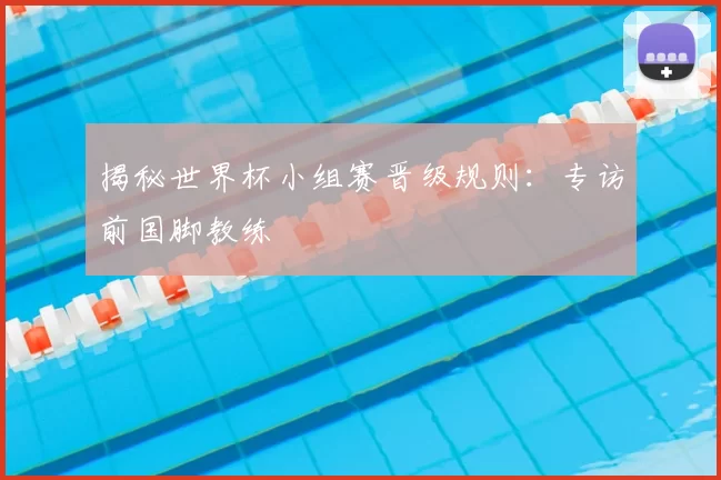 揭秘世界杯小组赛晋级规则:专访前国脚教练