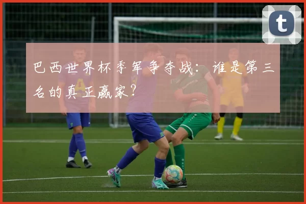巴西世界杯季军争夺战:谁是第三名的真正赢家?